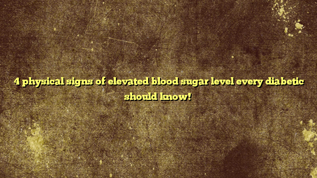 4 physical signs of elevated blood sugar level every diabetic should know!