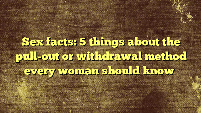 Sex Facts 5 Things About The Pull Out Or Withdrawal Method Every Woman