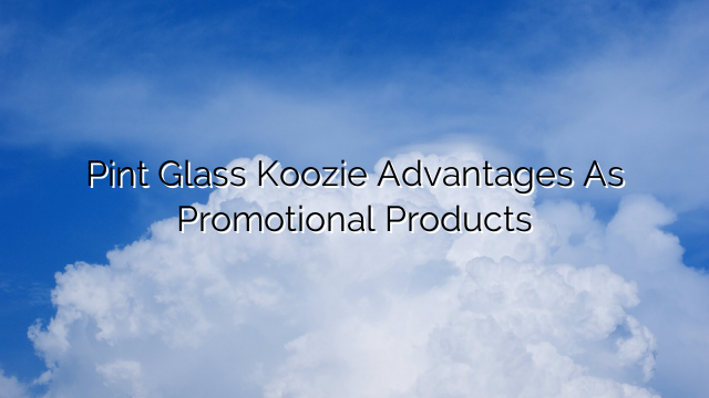 Pint Glass Koozie Advantages As Promotional Products
